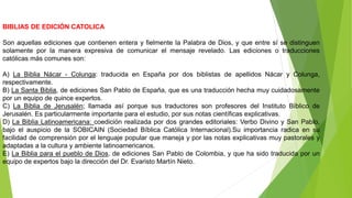 BIBLIAS DE EDICIÓN CATOLICA
Son aquellas ediciones que contienen entera y fielmente la Palabra de Dios, y que entre sí se distinguen
solamente por la manera expresiva de comunicar el mensaje revelado. Las ediciones o traducciones
católicas más comunes son:
A) La Biblia Nácar - Colunga: traducida en España por dos biblistas de apellidos Nácar y Colunga,
respectivamente.
B) La Santa Biblia, de ediciones San Pablo de España, que es una traducción hecha muy cuidadosamente
por un equipo de quince expertos.
C) La Biblia de Jerusalén; llamada así porque sus traductores son profesores del Instituto Bíblico de
Jerusalén. Es particularmente importante para el estudio, por sus notas científicas explicativas.
D) La Biblia Latinoamericana: coedición realizada por dos grandes editoriales: Verbo Divino y San Pablo,
bajo el auspicio de la SOBICAIN (Sociedad Bíblica Católica Internacional).Su importancia radica en su
facilidad de comprensión por el lenguaje popular que maneja y por las notas explicativas muy pastorales y
adaptadas a la cultura y ambiente latinoamericanos.
E) La Biblia para el pueblo de Dios, de ediciones San Pablo de Colombia, y que ha sido traducida por un
equipo de expertos bajo la dirección del Dr. Evaristo Martín Nieto.
 