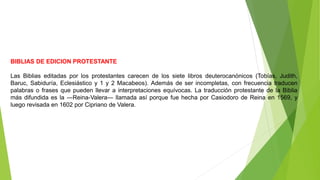 BIBLIAS DE EDICION PROTESTANTE
Las Biblias editadas por los protestantes carecen de los siete libros deuterocanónicos (Tobías, Judith,
Baruc, Sabiduría, Eclesiástico y 1 y 2 Macabeos). Además de ser incompletas, con frecuencia traducen
palabras o frases que pueden llevar a interpretaciones equívocas. La traducción protestante de la Biblia
más difundida es la ―Reina-Valera― llamada así porque fue hecha por Casiodoro de Reina en 1569, y
luego revisada en 1602 por Cipriano de Valera.
 