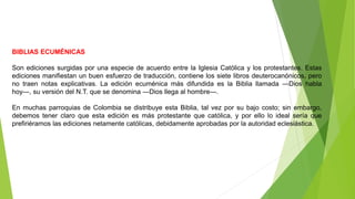 BIBLIAS ECUMÉNICAS
Son ediciones surgidas por una especie de acuerdo entre la Iglesia Católica y los protestantes. Estas
ediciones manifiestan un buen esfuerzo de traducción, contiene los siete libros deuterocanónicos, pero
no traen notas explicativas. La edición ecuménica más difundida es la Biblia llamada ―Dios habla
hoy―, su versión del N.T. que se denomina ―Dios llega al hombre―.
En muchas parroquias de Colombia se distribuye esta Biblia, tal vez por su bajo costo; sin embargo,
debemos tener claro que esta edición es más protestante que católica, y por ello lo ideal sería que
prefiriéramos las ediciones netamente católicas, debidamente aprobadas por la autoridad eclesiástica.
 