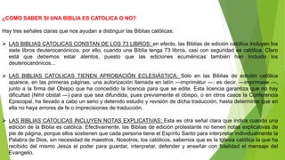 ¿COMO SABER SI UNA BIBLIA ES CATOLICA O NO?
Hay tres señales claras que nos ayudan a distinguir las Biblias católicas:
 LAS BIBLIAS CATOLICAS CONSTAN DE LOS 73 LIBROS: en efecto, las Biblias de edición católica incluyen los
siete libros deuterocanónicos, por ello, cuando una Biblia tenga 73 libros, casi con seguridad es católica. Claro
está que debemos estar atentos, puesto que las ediciones ecuménicas también han incluido los
deuterocanónicos...
 LAS BIBLIAS CATOLICAS TIENEN APROBACIÓN ECLESIÁSTICA: Sólo en las Biblias de edición católica
aparece, en las primeras páginas, una autorización llamada en latín ―imprimátur ―: es decir, ―imprímase ―,
junto a la firma del Obispo que ha concedido la licencia para que se edite. Esta licencia garantiza que no hay
dificultad (Nihil obstat ―) para que sea difundida, pues previamente el obispo, o en otros casos la Conferencia
Episcopal, ha llevado a cabo un serio y detenido estudio y revisión de dicha traducción, hasta determinar que en
ella no haya errores de fe o imprecisiones de traducción.
 LAS BIBLIAS CATOLICAS INCLUYEN NOTAS EXPLICATIVAS: Esta es otra señal clara que indica cuando una
edición de la Biblia es católica. Efectivamente, las Biblias de edición protestante no tienen notas explicativas de
pie de página, porque ellos sostienen que cada persona tiene el Espíritu Santo para interpretar individualmente la
Palabra de Dios, sin necesidad de maestros. Nosotros, los católicos, sabemos que es la Iglesia católica la que ha
recibido del mismo Jesús el poder para guardar, interpretar, defender y enseñar con fidelidad el mensaje del
Evangelio.
 
