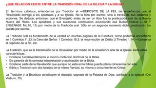 ¿QUE RELACION EXISTE ENTRE LA TRADICIÓN ORAL DE LA IGLESIA Y LA BIBLIA?
En términos católicos, entendemos por Tradición el ―DEPOSITO DE LA FE‖, las enseñanzas que el
Resucitado entregó a los apóstoles y a su Iglesia. No lo hizo por escrito, sino a través de sus palabras y
acciones, Se deduce, entonces, que el Evangelio antes de ser un libro fue la predicación oral de la Buena
Nueva del Reino. Los apóstoles y sus sucesores continuaron anunciando esa Buena Noticia (―ID Y
ENSEÑAD‖: Mc.16, 15) por medio de la Tradición oral. Sólo en un segundo momento dicha predicación fue
puesta por escrito.
La Tradición oral es fundamento de la verdad en muchas páginas de la Escritura, como podemos encontrarlo
en 1 Corintios 11,23: la Cena del Señor: 1 Corintios 15,3: la resurrección de Cristo; 2 Timoteo 1,14: ―Conserva
el depósito de la fe‖, etc.
La Tradición, que es la transmisión de la Revelación por medio de la enseñanza oral de la Iglesia, tiene estas
características:
• Contiene fundamentalmente el mismo contenido doctrinal de la Biblia.
• Es garantía de la correcta interpretación y explicación de la Biblia.
• Contiene parte de la Revelación que aunque no está en la Biblia guarda plena coherencia con ella.
• Biblia y Tradición son dos facetas de la misma Verdad, su misma y única fuente es Cristo.
La Tradición y la Escritura constituyen el depósito sagrado de la Palabra de Dios, confiado a la Iglesia‖ (Dei
Verbum, 10).
 