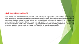 ¿QUÉ VALOR TIENE LA BIBLIA?
Es evidente que la Biblia tiene un profundo valor cultural, un significativo valor histórico y un singular
valor literario; sin embargo, recordando que la Biblia antes que ser libro científico es prioritariamente un
libro de fe, tenemos que decir que el grande y rico valor que encontramos en la Palabra de Dios escrita
es el espiritual. En efecto, la Biblia, por ser mensaje de Dios al hombre, es básicamente un alimento
espiritual que anima y robustece la fe de los seguidores de Cristo; ella ilumina y da sentido a la vida y a
la historia humana indicándole su vocación a la felicidad, su destino trascendente.
 