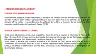 ¿POR QUÉ DEBO LEER LA BIBLIA?
PORQUE DIOS MISMO LO QUIERE
Efectivamente, desde el Antiguo Testamento, a través de los Profetas Dios ha manifestado su voluntad de
que las escrituras sean leídas y aprovechadas por sus hijos como luz en su caminar. Es lo que, por
ejemplo, afirma Isaías: ―Los sordos oirán las palabras de un libro; y, liberados de las tinieblas y de la
oscuridad, verán los ojos de los ciegos‖ (Isaías 29,18).
PORQUE JESÚS TAMBIEN LO QUIERE
Tanto a sus adversarios, como a sus seguidores, Jesús los invita a estudiar e interiorizar la Palabra de
Dios (Cf. Juan 5,39). Incluso se tomó la molestia de interpretar el mensaje de las Escrituras a aquellos
discípulos suyos que iban desanimados camino de Meaux (Cf. Lucas 24,27).
Jesús desea y espera que nosotros acudamos a la Palabra de Dios porque sabe que el Antiguo
Testamento nos encamina hacia El y todo el Nuevo Testamento tiene también como su eje central a
Cristo, y nos ofrece el testimonio de su vida, de su enseñanza, de su misterio pascual, su prolongación en
la comunidad cristiana.
 