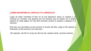 ¿CÓMO ENCONTRAR EL CAPITULO Y EL VERSÍCULO?
Luego de haber encofrado el libro en el cual deseamos ubicar un capítulo y un
versículo en concreto, nos guiamos por los números que se indican en el ángulo
superior de cada página. Es más fácil encontrar primero el capítulo y después sí el
versículo.
Para leer una cita bíblica se dice primero el nombre del libro, luego el del capítulo y,
finalmente, el del versículo o los versículos.
(Por ejemplo, Job 20,14, se lee así: libro de Job, capítulo veinte, versículo catorce).
 