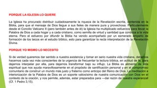 PORQUE LA IGLESIA LO QUIERE
La Iglesia ha procurado distribuir cuidadosamente la riqueza de la Revelación escrita, contenida en la
Biblia, para que el mensaje de Dios llegue a sus fieles de manera pura y provechosa. Particularmente
desde el Concilio Vaticano II (pero también antes de él) la Iglesia ha multiplicado esfuerzos para llevar la
Palabra de Dios a cada hogar y a cada cristiano, como semilla de virtud y santidad que conduce a la vida
eterna. Pero el esfuerzo por difundir la Biblia ha venido acompañado por un esmerado empeño de
formación de los laicos en el estudio bíblico, esto para garantizar la recta interpretación de la Revelación
Divina.
PORQUE YO MISMO LO NECESITO
Si de verdad queremos dar sentido a nuestra existencia y tomar en serio nuestra vida cristiana, debemos
hacernos cada vez más conscientes de la urgencia de frecuentar la lectura bíblica, en actitud de fe, para
dejarnos interpelar por ella, para dejarnos transformar bajo su influjo. La Biblia es alimento de vida
espiritual que nos ayuda maravillosamente en el propósito de santificación personal y en el compromiso
comunitario de construir un mundo más justo y fraterno como anticipo del Reino de Dios. La meditación e
interiorización de la Palabra de Dios es un soporte valiosísimo de nuestra comunicación con Dios en el
contexto de la oración, y nos permite, además, estar preparados para ―dar razón de nuestra esperanza‖
(Cf. 1 Pedro 3,15).
 