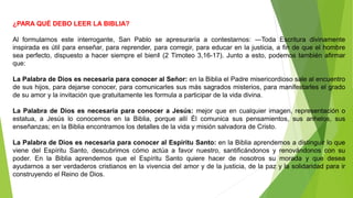 ¿PARA QUÉ DEBO LEER LA BIBLIA?
Al formularnos este interrogante, San Pablo se apresuraría a contestarnos: ―Toda Escritura divinamente
inspirada es útil para enseñar, para reprender, para corregir, para educar en la justicia, a fin de que el hombre
sea perfecto, dispuesto a hacer siempre el bien‖ (2 Timoteo 3,16-17). Junto a esto, podemos también afirmar
que:
La Palabra de Dios es necesaria para conocer al Señor: en la Biblia el Padre misericordioso sale al encuentro
de sus hijos, para dejarse conocer, para comunicarles sus más sagrados misterios, para manifestarles el grado
de su amor y la invitación que gratuitamente les formula a participar de la vida divina.
La Palabra de Dios es necesaria para conocer a Jesús: mejor que en cualquier imagen, representación o
estatua, a Jesús lo conocemos en la Biblia, porque allí Él comunica sus pensamientos, sus anhelos, sus
enseñanzas; en la Biblia encontramos los detalles de la vida y misión salvadora de Cristo.
La Palabra de Dios es necesaria para conocer al Espíritu Santo: en la Biblia aprendemos a distinguir lo que
viene del Espíritu Santo, descubrimos cómo actúa a favor nuestro, santificándonos y renovándonos con su
poder. En la Biblia aprendemos que el Espíritu Santo quiere hacer de nosotros su morada y que desea
ayudarnos a ser verdaderos cristianos en la vivencia del amor y de la justicia, de la paz y la solidaridad para ir
construyendo el Reino de Dios.
 
