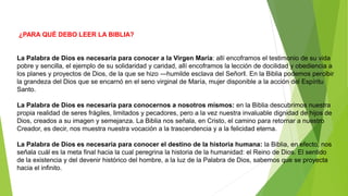 ¿PARA QUÉ DEBO LEER LA BIBLIA?
La Palabra de Dios es necesaria para conocer a la Virgen María: allí encoframos el testimonio de su vida
pobre y sencilla, el ejemplo de su solidaridad y caridad, allí encoframos la lección de docilidad y obediencia a
los planes y proyectos de Dios, de la que se hizo ―humilde esclava del Señor‖. En la Biblia podemos percibir
la grandeza del Dios que se encarnó en el seno virginal de María, mujer disponible a la acción del Espíritu
Santo.
La Palabra de Dios es necesaria para conocernos a nosotros mismos: en la Biblia descubrimos nuestra
propia realidad de seres frágiles, limitados y pecadores, pero a la vez nuestra invaluable dignidad de hijos de
Dios, creados a su imagen y semejanza. La Biblia nos señala, en Cristo, el camino para retornar a nuestro
Creador, es decir, nos muestra nuestra vocación a la trascendencia y a la felicidad eterna.
La Palabra de Dios es necesaria para conocer el destino de la historia humana: la Biblia, en efecto, nos
señala cuál es la meta final hacia la cual peregrina la historia de la humanidad: el Reino de Dios. El sentido
de la existencia y del devenir histórico del hombre, a la luz de la Palabra de Dios, sabemos que se proyecta
hacia el infinito.
 