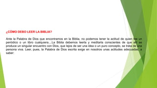 ¿CÓMO DEBO LEER LA BIBLIA?
Ante la Palabra de Dios que encontramos en la Biblia, no podemos tener la actitud de quien lee un
periódico o un libro cualquiera....La Biblia debemos leerla y meditarla conscientes de que allí se
produce un singular encuentro con Dios, que lejos de ser una idea o un puro concepto, se trata de una
persona viva. Leer, pues, la Palabra de Dios escrita exige en nosotros unas actitudes adecuadas, a
saber:
 
