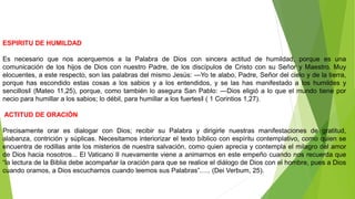 ESPIRITU DE HUMILDAD
Es necesario que nos acerquemos a la Palabra de Dios con sincera actitud de humildad, porque es una
comunicación de los hijos de Dios con nuestro Padre, de los discípulos de Cristo con su Señor y Maestro. Muy
elocuentes, a este respecto, son las palabras del mismo Jesús: ―Yo te alabo, Padre, Señor del cielo y de la tierra,
porque has escondido estas cosas a los sabios y a los entendidos, y se las has manifestado a los humildes y
sencillos‖ (Mateo 11,25), porque, como también lo asegura San Pablo: ―Dios eligió a lo que el mundo tiene por
necio para humillar a los sabios; lo débil, para humillar a los fuertes‖ ( 1 Corintios 1,27).
ACTITUD DE ORACIÓN
Precisamente orar es dialogar con Dios; recibir su Palabra y dirigirle nuestras manifestaciones de gratitud,
alabanza, contrición y súplicas. Necesitamos interiorizar el texto bíblico con espíritu contemplativo, como quien se
encuentra de rodillas ante los misterios de nuestra salvación, como quien aprecia y contempla el milagro del amor
de Dios hacia nosotros... El Vaticano II nuevamente viene a animarnos en este empeño cuando nos recuerda que
“la lectura de la Biblia debe acompañar la oración para que se realice el diálogo de Dios con el hombre, pues a Dios
cuando oramos, a Dios escuchamos cuando leemos sus Palabras”….. (Dei Verbum, 25).
 