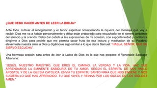 ¿QUE DEBO HACER ANTES DE LEER LA BIBLIA?
Ante todo, cultivar el recogimiento y el fervor espiritual considerando la riqueza del mensaje que voy a
recibir. Dios me va a hablar personalmente y debo estar preparado para escucharlo en el sereno ambiente
del silencio y la oración. Debo dar cabida a las expresiones de mi corazón, con espontaneidad y confianza
dirigirme a Dios para pedirle que me permita sacar fruto de esa lectura y meditación de su Palabra;
elevémosle nuestra alma a Dios y digámosle algo similar a lo que decía Samuel: “HABLA, SEÑOR, QUE SU
SIERVO ESCUCHA”.
Una hermosa oración para antes de leer la Labra de Dios es la que nos propone el Venerable Santiago
Alberione:
“JESÚS, NUESTRO MAESTRO, QUE ERES EL CAMINO, LA VERDAD Y LA VIDA, HAZ QUE
APRENDAMOS LA EMINENTE SABIDURÍA DE TU AMOR, SEGÚN EL ESPIRITU DE SAN PABLO
APÓSTOL Y DE LA IGLESIA CATOLICA. ENVIA TU ESPIRITU SANTO PARA QUE NOS ENSEÑE Y NOS
SUGIERA LO QUE HAS APRENDIDO. TU QUE VIVES Y REINAS POR LOS SIGLOS DE LOS SIGLOS.‖
AMEN.”
 