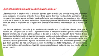 ¿QUE DEBO HACER DURANTE LA LECTURA DE LA BIBLIA?
Debemos evitar el error de leer la Biblia de corrido, como si fuera una crónica cualquiera. Debemos
leerla despacio, procurando entender lo que Dios quiere decirnos, meditando lo que leemos. Si es
necesario leer varias veces un texto, hagámoslo hasta que percibamos su enseñanza. Muy útil nos
puede ser el recurrir a las notas explicativas de pie de página que toda Biblia de edición católica debe
tener, en ellas el magisterio de la Iglesia nos orienta en la correcta interpretación de la Palabra de
Dios.
Una lectura reposada, tranquila y en ambiente de silencio, son condiciones básicas para que la
Palabra de Dios produzca su fruto. Organicemos bien el tiempo de nuestra jornada cotidiana para
destinar el momento propicio para santificar el día con la lectura y meditación de la Palabra divina.
Debemos evitar la tentación de avanzar demasiado rápido en la lectura bíblica, no tengamos temor de
detenernos el tiempo suficiente en cada versículo o párrafo. Según las circunstancias de la vida
personal y social que vivimos, algunas veces unos textos no serán más elocuentes que otros, y hay
que dejar que Dios se nos comunique en esos momentos con toda tranquilidad, sin apresurarnos;
más importante es ser constantes, leyendo pocos versículos pero cada día, que leer mucho sólo de
vez en cuando.
 