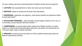 Un buen método para leer provechosamente la Palabra de Dios sería el siguiente:
1. LECTURA: leer pausadamente un texto, las veces que sea necesario.
2. SINTESIS: extraer la síntesis de las ideas más importantes.
3. ENSEÑANZA: responder a la pregunta: ¿Qué quiere enseñar (en general) el Señor
en este texto leído?
4. APLICACIÓN PERSONAL: ¿Qué mensaje me hace llegar el Señor (a mí), hoy, en
mi concreta y actual situación personal, familiar...?
5. COMPROMISO: no puede haber lectura estéril de la Palabra de Dios, me debe
sugerir un compromiso de transformación personal y de aporte a la construcción de
un mundo mejor, según el deseo del Señor.
6. ORACION: se trata aquí de conversar con Dios y pedirle fuerzas para poder ser
fieles al compromiso asumido.
 