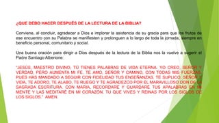 ¿QUE DEBO HACER DESPUÉS DE LA LECTURA DE LA BIBLIA?
Conviene, al concluir, agradecer a Dios e implorar la asistencia de su gracia para que los frutos de
ese encuentro con su Palabra se manifiesten y prolonguen a lo largo de toda la jornada, siempre en
beneficio personal, comunitario y social.
Una buena oración para dirigir a Dios después de la lectura de la Biblia nos la vuelve a sugerir el
Padre Santiago Alberione:
“JESÚS, MAESTRO DIVINO, TÚ TIENES PALABRAS DE VIDA ETERNA. YO CREO, SEÑOR Y
VERDAD, PERO AUMENTA MI FE. TE AMO, SEÑOR Y CAMINO, CON TODAS MIS FUERZAS,
PUES HAS MANDADO A SEGUIR CON FIDELIDAD TUS ENSEÑANZAS. TE SUPLICO, SEÑOR Y
VIDA, TE ADORO, TE ALABO, TE RUEGO Y TE AGRADEZCO POR EL MARAVILLOSO DON DE LA
SAGRADA ESCRITURA. CON MARIA, RECORDARÉ Y GUARDARÉ TUS APALABRAS EN MI
MENTE Y LAS MEDITARÉ EN MI CORAZÓN. TU QUE VIVES Y REINAS POR LOS SIGLOS DE
LOS SIGLOS.” AMEN.
 
