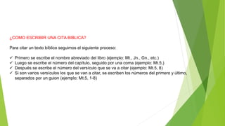 ¿COMO ESCRIBIR UNA CITA BIBLICA?
Para citar un texto bíblico seguimos el siguiente proceso:
 Primero se escribe el nombre abreviado del libro (ejemplo: Mt., Jn., Gn., etc.)
 Luego se escribe el número del capítulo, seguido por una coma (ejemplo: Mt.5,)
 Después se escribe el número del versículo que se va a citar (ejemplo: Mt.5, 8)
 Si son varios versículos los que se van a citar, se escriben los números del primero y último,
separados por un guion (ejemplo: Mt.5, 1-8)
 