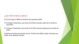 ¿QUE PARTES TIENE LA BIBLIA?
En primer lugar, la Biblia se divide en dos grandes partes:
 El Antiguo Testamento, que reúne los 46 libros escritos antes de la venida de
Jesucristo.
 El Nuevo Testamento, que reúne los 27 libros escritos después de la venida de
Cristo.
Podemos encontrar otra división de los 73 libros de la Biblia, según los temas que
tratan, de la siguiente manera:
 