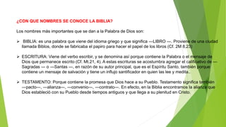 ¿CON QUE NOMBRES SE CONOCE LA BIBLIA?
Los nombres más importantes que se dan a la Palabra de Dios son:
 BIBLIA: es una palabra que viene del idioma griego y que significa ―LIBRO ―. Proviene de una ciudad
llamada Biblos, donde se fabricaba el papiro para hacer el papel de los libros (Cf. 2M 8,23)
 ESCRITURA: Viene del verbo escribir, y se denomina así porque contiene la Palabra o el mensaje de
Dios que permanece escrito (Cf. Mt.21, 4). A estas escrituras se acostumbra agregar el calificativo de ―
Sagradas ― o ―Santas ―, en razón de su autor principal, que es el Espíritu Santo, también porque
contiene un mensaje de salvación y tiene un influjo santificador en quien las lee y medita..
 TESTAMENTO: Porque contiene la promesa que Dios hace a su Pueblo. Testamento significa también
―pacto―, ―alianza―, ―convenio―, ―contrato―. En efecto, en la Biblia encontramos la alianza que
Dios estableció con su Pueblo desde tiempos antiguos y que llega a su plenitud en Cristo.
 