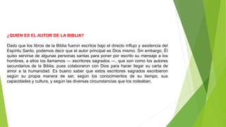 ¿QUIEN ES EL AUTOR DE LA BIBLIA?
Dado que los libros de la Biblia fueron escritos bajo el directo influjo y asistencia del
Espíritu Santo, podemos decir que el autor principal es Dios mismo. Sin embargo, Él
quiso servirse de algunas personas santas para poner por escrito su mensaje a los
hombres, a ellos los llamamos ― escritores sagrados ―, que son como los autores
secundarios de la Biblia, pues colaboraron con Dios para hacer llegar su carta de
amor a la humanidad. Es bueno saber que estos escritores sagrados escribieron
según su propia manera de ser, según los conocimientos de su tiempo, sus
capacidades y cultura, y según las diversas circunstancias que los rodeaban.
 