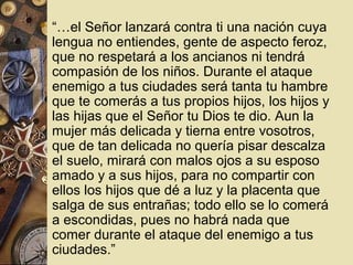  “…el Señor lanzará contra ti una nación cuya
  lengua no entiendes, gente de aspecto feroz,
  que no respetará a los ancianos ni tendrá
  compasión de los niños. Durante el ataque
  enemigo a tus ciudades será tanta tu hambre
  que te comerás a tus propios hijos, los hijos y
  las hijas que el Señor tu Dios te dio. Aun la
  mujer más delicada y tierna entre vosotros,
  que de tan delicada no quería pisar descalza
  el suelo, mirará con malos ojos a su esposo
  amado y a sus hijos, para no compartir con
  ellos los hijos que dé a luz y la placenta que
  salga de sus entrañas; todo ello se lo comerá
  a escondidas, pues no habrá nada que
  comer durante el ataque del enemigo a tus
  ciudades.”
 