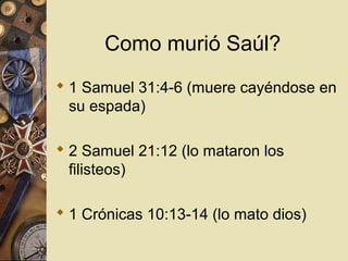Como murió Saúl?
 1 Samuel 31:4-6 (muere cayéndose en
  su espada)

 2 Samuel 21:12 (lo mataron los
  filisteos)

 1 Crónicas 10:13-14 (lo mato dios)
 