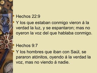  Hechos 22:9
 Y los que estaban conmigo vieron á la
  verdad la luz, y se espantaron; mas no
  oyeron la voz del que hablaba conmigo.

 Hechos 9:7
 Y los hombres que iban con Saúl, se
  pararon atónitos, oyendo á la verdad la
  voz, mas no viendo á nadie.
 