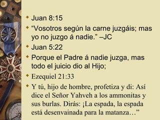  Juan 8:15
 “Vosotros según la carne juzgáis; mas
  yo no juzgo á nadie.” –JC
 Juan 5:22
 Porque el Padre á nadie juzga, mas
  todo el juicio dio al Hijo;
 Ezequiel 21:33
 Y tú, hijo de hombre, profetiza y di: Así
  dice el Señor Yahveh a los ammonitas y
  sus burlas. Dirás: ¡La espada, la espada
  está desenvainada para la matanza…”
 
