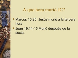 A que hora murió JC?
 Marcos 15:25 Jesús murió a la tercera
  hora
 Juan 19:14-15 Murió después de la
  sexta.
 