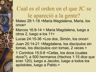 Cual es el orden en el que JC se
      le apareció a la gente?
 Mateo 28:1-18 <Maria Magdalena, Maria, los
  once>
 Marcos 16:9-14 < Maria Magdalena, luego a
  otros 2, luego a los 11>
 Lucas 24:15-36 <Los dos, Simón, los once>
 Juan 20:14-21 <Magdalena, los discípulos sin
  tomas, los discípulos con tomas, 2 veces >
 1 Corintios 15:5-8 <Cefas, los doce (cuales
  doce?), a 500 hermanos (Hechos 1:15 dice que
  eran 120), luego a Jacobo, luego a todos los
  apóstoles, luego a Pablo.>
 
