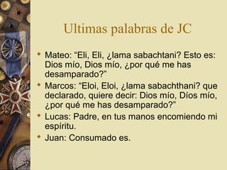Ultimas palabras de JC
 Mateo: “Eli, Eli, ¿lama sabachtani? Esto es:
  Dios mío, Dios mío, ¿por qué me has
  desamparado?”
 Marcos: “Eloi, Eloi, ¿lama sabachthani? que
  declarado, quiere decir: Dios mío, Díos mío,
  ¿por qué me has desamparado?”
 Lucas: Padre, en tus manos encomiendo mi
  espíritu.
 Juan: Consumado es.
 