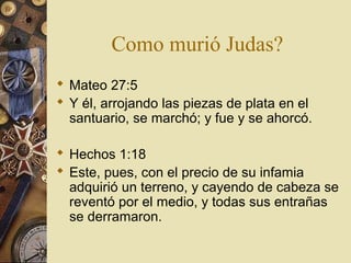 Como murió Judas?
 Mateo 27:5
 Y él, arrojando las piezas de plata en el
  santuario, se marchó; y fue y se ahorcó.

 Hechos 1:18
 Este, pues, con el precio de su infamia
  adquirió un terreno, y cayendo de cabeza se
  reventó por el medio, y todas sus entrañas
  se derramaron.
 