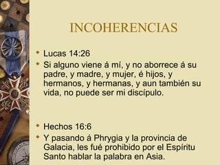 INCOHERENCIAS
 Lucas 14:26
 Si alguno viene á mí, y no aborrece á su
  padre, y madre, y mujer, é hijos, y
  hermanos, y hermanas, y aun también su
  vida, no puede ser mi discípulo.


 Hechos 16:6
 Y pasando á Phrygia y la provincia de
  Galacia, les fué prohibido por el Espíritu
  Santo hablar la palabra en Asia.
 
