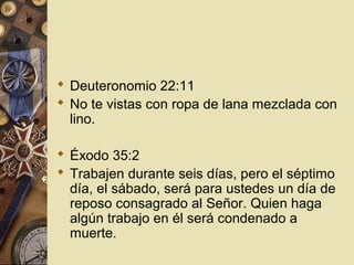  Deuteronomio 22:11
 No te vistas con ropa de lana mezclada con
  lino.

 Éxodo 35:2
 Trabajen durante seis días, pero el séptimo
  día, el sábado, será para ustedes un día de
  reposo consagrado al Señor. Quien haga
  algún trabajo en él será condenado a
  muerte.
 