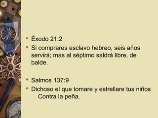  Éxodo 21:2
 Si comprares esclavo hebreo, seis años
  servirá; mas al séptimo saldrá libre, de
  balde.

 Salmos 137:9
 Dichoso el que tomare y estrellare tus niños
    Contra la peña.
 