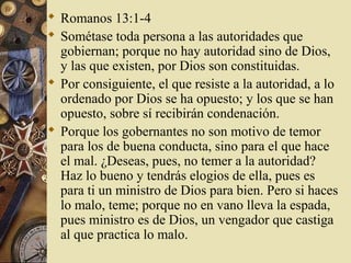  Romanos 13:1-4
 Sométase toda persona a las autoridades que
  gobiernan; porque no hay autoridad sino de Dios,
  y las que existen, por Dios son constituidas.
 Por consiguiente, el que resiste a la autoridad, a lo
  ordenado por Dios se ha opuesto; y los que se han
  opuesto, sobre sí recibirán condenación.
 Porque los gobernantes no son motivo de temor
  para los de buena conducta, sino para el que hace
  el mal. ¿Deseas, pues, no temer a la autoridad?
  Haz lo bueno y tendrás elogios de ella, pues es
  para ti un ministro de Dios para bien. Pero si haces
  lo malo, teme; porque no en vano lleva la espada,
  pues ministro es de Dios, un vengador que castiga
  al que practica lo malo.
 