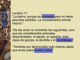  Levítico 11
  ”La liebre, porque es rumiante pero no tiene
  pezuñas partidas. La consideraréis animal
  impuro.”

  “De las aves no comeréis las siguientes, sino
  que las consideraréis animales
  despreciables: el águila, la cigüeña, toda
  clase de garzas, la abubilla y el murciélago.”

  ”Tendréis por abominable todo insecto alado
  que anda sobre cuatro patas.”
 