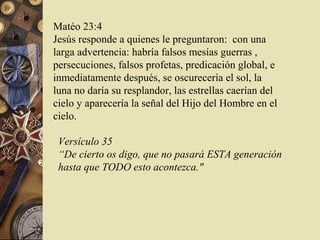 Matéo 23:4
Jesús responde a quienes le preguntaron: con una
larga advertencia: habría falsos mesías guerras ,
persecuciones, falsos profetas, predicación global, e
inmediatamente después, se oscurecería el sol, la
luna no daría su resplandor, las estrellas caerían del
cielo y aparecería la señal del Hijo del Hombre en el
cielo.

 Versículo 35
 “De cierto os digo, que no pasará ESTA generación
 hasta que TODO esto acontezca."
 