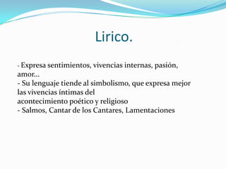 Lirico.
- Expresa sentimientos, vivencias

internas, pasión,

amor...
- Su lenguaje tiende al simbolismo, que expresa mejor
las vivencias íntimas del
acontecimiento poético y religioso
- Salmos, Cantar de los Cantares, Lamentaciones

 