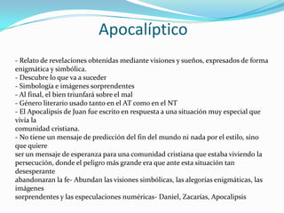 Apocalíptico
- Relato de revelaciones obtenidas mediante visiones y sueños, expresados de forma
enigmática y simbólica.
- Descubre lo que va a suceder
- Simbología e imágenes sorprendentes
- Al final, el bien triunfará sobre el mal
- Género literario usado tanto en el AT como en el NT
- El Apocalipsis de Juan fue escrito en respuesta a una situación muy especial que
vivía la
comunidad cristiana.
- No tiene un mensaje de predicción del fin del mundo ni nada por el estilo, sino
que quiere
ser un mensaje de esperanza para una comunidad cristiana que estaba viviendo la
persecución, donde el peligro más grande era que ante esta situación tan
desesperante
abandonaran la fe- Abundan las visiones simbólicas, las alegorías enigmáticas, las
imágenes
sorprendentes y las especulaciones numéricas- Daniel, Zacarías, Apocalipsis

 