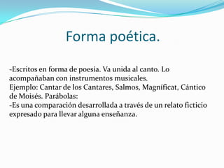 Forma poética.
-Escritos en forma de poesía. Va unida al canto. Lo
acompañaban con instrumentos musicales.
Ejemplo: Cantar de los Cantares, Salmos, Magníficat, Cántico
de Moisés. Parábolas:
-Es una comparación desarrollada a través de un relato ficticio
expresado para llevar alguna enseñanza.

 