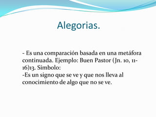 Alegorias.
- Es una comparación basada en una metáfora
continuada. Ejemplo: Buen Pastor (Jn. 10, 1116)13. Símbolo:
-Es un signo que se ve y que nos lleva al
conocimiento de algo que no se ve.

 