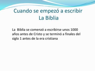 Cuando se empezó a escribir
La Biblia
La Biblia se comenzó a escribirse unos 1000
años antes de Cristo y se terminó a finales del
siglo 1 antes de la era cristiana

 
