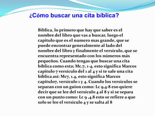 ¿Cómo buscar una cita bíblica?
Bíblica, lo primero que hay que saber es el
nombre del libro que vas a buscar, luego el
capitulo que es el numero mas grande, que se
puede encontrar generalmente al lado del
nombre del libro y finalmente el versículo, que se
encuentra representado con los números más
pequeños. Cuando tengas que buscar una cita
bíblica como esta; Mc.7, 1-4, esto significa Marcos
capitulo 7 versículo del 1 al 4 y si te sale una cita
bíblica así: Mc7, 1.4, esto significa Marcos
capitulo7, versículo 1 y 4. Cuando los versículos se
separan con un guion como: Lc 9,4-8 eso quiere
decir que se lee del versículo 4 al 8 y si se separa
con un punto como: Lc 9 ,4.8 esto se refiere a que
solo se lee el versículo 4 y se salta al 8

 