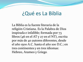 ¿Qué es La Biblia
La Biblia es la fuente literaria de la
religión Cristiana. Es la Palabra de Dios
inspirada e infalible; formada por 73
libros (46 en el AT y 27 en el NT), escrita
por más de 40 autores diferentes, desde
el año 1500 A.C. hasta el año 100 D.C.; en
tres continentes y en tres idiomas:
Hebreo, Arameo y Griego.

 