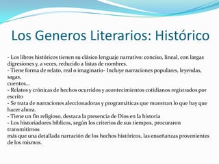 Los Generos Literarios: Histórico
- Los libros históricos tienen su clásico lenguaje narrativo: conciso, lineal, con largas
digresiones y, a veces, reducido a listas de nombres.
- Tiene forma de relato, real o imaginario- Incluye narraciones populares, leyendas,
sagas,
cuentos...
- Relatos y crónicas de hechos ocurridos y acontecimientos cotidianos registrados por
escrito
- Se trata de narraciones aleccionadoras y programáticas que muestran lo que hay que
hacer ahora.
- Tiene un fin religioso, destaca la presencia de Dios en la historia
- Los historiadores bíblicos, según los criterios de sus tiempos, procuraron
transmitirnos
más que una detallada narración de los hechos históricos, las enseñanzas provenientes
de los mismos.

 