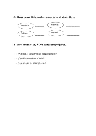 3.- Busca en una Biblia las abreviaturas de los siguientes libros.


        Números                         Jeremías
                       ------------                        ------------------


        Salmos                           Marcos
                        ------------                       -----------------



4.- Busca la cita Mt 28, 16-20 y contesta las preguntas.



   - ¿Adónde se dirigieron los once discípulos?

   - ¿Qué hicieron al ver a Jesús?

   - ¿Qué misión les encargó Jesús?
 