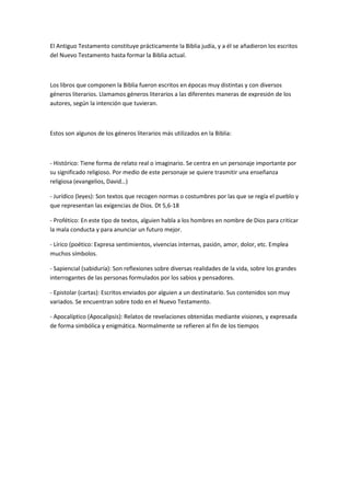 El Antiguo Testamento constituye prácticamente la Biblia judía, y a él se añadieron los escritos
del Nuevo Testamento hasta formar la Biblia actual.

Los libros que componen la Biblia fueron escritos en épocas muy distintas y con diversos
géneros literarios. Llamamos géneros literarios a las diferentes maneras de expresión de los
autores, según la intención que tuvieran.

Estos son algunos de los géneros literarios más utilizados en la Biblia:

- Histórico: Tiene forma de relato real o imaginario. Se centra en un personaje importante por
su significado religioso. Por medio de este personaje se quiere trasmitir una enseñanza
religiosa (evangelios, David…)
- Jurídico (leyes): Son textos que recogen normas o costumbres por las que se regía el pueblo y
que representan las exigencias de Dios. Dt 5,6-18
- Profético: En este tipo de textos, alguien habla a los hombres en nombre de Dios para criticar
la mala conducta y para anunciar un futuro mejor.
- Lírico (poético: Expresa sentimientos, vivencias internas, pasión, amor, dolor, etc. Emplea
muchos símbolos.
- Sapiencial (sabiduría): Son reflexiones sobre diversas realidades de la vida, sobre los grandes
interrogantes de las personas formulados por los sabios y pensadores.
- Epistolar (cartas): Escritos enviados por alguien a un destinatario. Sus contenidos son muy
variados. Se encuentran sobre todo en el Nuevo Testamento.
- Apocalíptico (Apocalipsis): Relatos de revelaciones obtenidas mediante visiones, y expresada
de forma simbólica y enigmática. Normalmente se refieren al fin de los tiempos

 