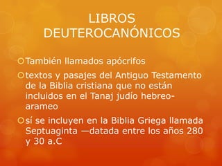 LIBROS
      DEUTEROCANÓNICOS

También llamados apócrifos
textos y pasajes del Antiguo Testamento
 de la Biblia cristiana que no están
 incluidos en el Tanaj judío hebreo-
 arameo
sí se incluyen en la Biblia Griega llamada
 Septuaginta —datada entre los años 280
 y 30 a.C
 