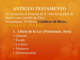 ANTIGUO TESTAMENTO
Se encuentra la historia de la vida del pueblo de
Israel como pueblo de Dios
Protestantes 39 libros, Católicos 46 libros,
Ortodoxos 51 - 53 Libros
     1. Libros de la Ley (Pentateuco, Torá)
     • Génesis
     • Éxodo
     • Levítico
     • Números
     • Deuteronomio
 