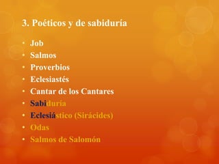 3. Poéticos y de sabiduría

•   Job
•   Salmos
•   Proverbios
•   Eclesiastés
•   Cantar de los Cantares
•   Sabiduría
•   Eclesiástico (Sirácides)
•   Odas
•   Salmos de Salomón
 