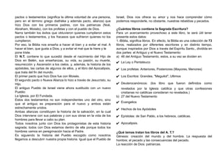 pactos o testamentos (significa la última voluntad de una persona,
pero en el término griego diathéke y además pacto, alianza) que
hizo Dios con los primeros padres, con los patriarcas (Noé,
Abraham, Moisés), con los profetas y con el pueblo de Dios.
Narra también los éxitos que obtuvieron quienes cumplieron estos
pactos o testamentos, y los fracasos que sufrieron quienes no los
cumplieron.
Por eso, la Biblia nos enseña a hacer el bien y a evitar el mal. A
hacer el bien, que gusta a Dios; y a evitar el mal que le hiere y le
pone triste.
El N.T. contiene lo que sucedió desde el nacimiento del Hijo de
Dios en Belén, sus enseñanzas, su vida, su pasión, su muerte,
resurrección y Ascensión a los cielos. y, además, la historia de los
apóstoles, las cartas de algunos de ellos, y el libro del Apocalipsis,
que trata del fin del mundo.
El primer pacto que hizo Dios fue con Moisés.
El segundo pacto o Nueva Alianza lo hizo a través de Jesucristo, su
Hijo.
El antiguo Pueblo de Israel viene ahora sustituido con un nuevo
Pueblo:
La Iglesia, por El Fundada.
Estos dos testamentos no son independientes uno del otro, sino
que el antiguo es preparación para el nuevo y ambos están
estrechamente unidos.
Ambas alianzas constituyen la historia de la salvación, en la cual
Dios interviene con sus palabras y con sus obras en la vida de los
hombres para llevar a cabo su plan.
Todos nosotros junto con Dios los protagonistas de esta historia
sagrada; todos con Dios estamos dentro de ella porque todos los
hombres vamos en peregrinación hacia el Padre.
Es siguiendo la historia del Pueblo escogido como nosotros
llegamos a descubrir nuestra propia historia. Igual que el Pueblo de
Israel, Dios nos ofrece su amor y nos hace comprender cómo
podemos responderle, no obstante, nuestras rebeldías y pecados.
¿Cuántos libros contiene la Sagrada Escritura?
Para un acercamiento provechoso a este libro, te será útil tener
presente estos datos:
1.-Biblia, significa libros. En efecto, la Biblia es una colección de 73
libros, realizados por diferentes escritores y en distinto tiempo,
aunque inspirados por Dios a través del Espíritu Santo., dividida en
dos partes: el Antiguo y el Nuevo Testamento:
a)​ 46 del Antiguo Testamento, estos, a su vez se dividen en:
✔​ La Ley o Pentateuco
✔​ Los profetas: Anteriores, Posteriores (Mayores, Menores)
✔​ Los Escritos: Grandes, "Meguilot", Ultimos
✔​ Deuterocanónicos: (los libro que fueron definidos como
revelados por la Iglesia católica y que otras confesiones
cristianas no católicas consideran no revelados.)
b)​ 27 del Nuevo Testamento
✔​ Evangelios
✔​ Hechos de los Apóstoles
✔​ Epístolas: de San Pablo, a los hebreos, católicas.
✔​ Apocalipsis.
¿Qué temas tratan los libros del A. T.?
Génesis: creación del mundo y del hombre. La respuesta del
hombre; el pecado y las consecuencias del pecado.
La reacción de Dios: patriarcas.
 