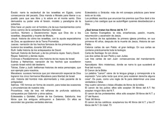 Éxodo: narra la esclavitud de los israelitas en Egipto, como
consecuencia del pecado; Dios manda a Moisés para liberar a su
pueblo para que sea libre y lo adore en el monte santo. Dios
demuestra su poder ante el faraón, modelo y paradigma de la
soberbia.
Dios hace un pacto con el hombre y le da sus mandamientos como
único camino de la verdadera libertad y felicidad.
Levítico, Número y Deuteronomio: leyes que Dios dio a los
israelitas. despedida y muerte de Moisés.
Josué: historia de cómo los israelitas, con la ayuda especialísima
de Dios, se apoderaron de la Tierra Prometida.
Jueces: narración de los hechos famosos de los primeros jefes que
tuvieron los israelitas, durante 300 años.
Ruth: bella historia de los antepasados de David.
Samuel: historia de Samuel, y de los primeros reyes: Saúl y David.
Reyes: Salomón y demás reyes.
Crónicas o Paralipómenos: otra historia de los reyes de Israel.
Esdras y Nehemías: narración de los hechos que sucedieron
cuando Israel volvió del destierro.
Tobías, Ester y Judit: bellísimas historias de estos personajes, que
son ejemplo para nosotros.
Macabeos: sucesos heroicos que por intervención especial de Dios
lograron los cinco hermanos Macabeos para libertad de Israel.
Job: historia del hombre más atormentado y más paciente de la
antigüedad.
Salmos: 150 himnos en forma de oración, para todas las ocasiones
y circunstancias de nuestra vida.
Proverbios: más de tres mil refranes de profunda sabiduría,
compuestos por Salomón y otros sabios.
Eclesiastés o Qohélet, Cantar de los Cantares, Sabiduría; tres
libros que los antiguos atribuyeron a Salomón. En ellos se
esconden las grandes verdades eternas.
Eclesiástico o Sirácida: más de mil consejos prácticos para tener
éxito en la vida.
Los profetas: escritos que anuncian los premios que Dios dará a los
buenos y los castigos que se autoinfligen quienes desobedezcan a
Dios.
¿Qué temas tratan los libros del N. T.?
Los Santos Evangelios: la vida, enseñanzas, pasión, muerte,
resurrección y ascensión de Jesús.
Los hechos de los apóstoles: la primera iglesia primitiva, en sus
primeros 40 años, después de la muerte de Jesús, Historia de san
Pablo.
Catorce cartas de san Pablo: el gran teólogo. En sus cartas se
contiene prácticamente toda la teología.
Carta de Santiago: fe con obras.
Las dos cartas de san Pedro y san Judas.
Las tres cartas de san Juan: consecuencias del mandamiento
nuevo.
Apocalipsis: libro misterioso, donde se narra lo que sucederá al
final del mundo.
El Canon de la Biblia
La palabra "canon" viene de la lengua griega y corresponde a la
expresión "una caña recta que sirve para sostener derecha alguna
cosa". Es pues, como una regla de fe para determinar una cosa
verdadera o falsa.
Hay cuatro cánones o listas oficiales de libros de la biblia:
El canon de los judíos: ellos sólo aceptan 39 libros del A.T. No
aceptan ningún libro del N.T.
El canon de los protestantes: ellos sólo aceptan 39 libros del A.T. y
27 del Nuevo.
Total: 66 libros.
El canon de los católicos: aceptamos los 46 libros del A.T. y los 27
libros del N.T. En total: 73
 